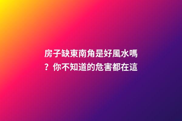 房子缺東南角是好風水嗎？你不知道的危害都在這
